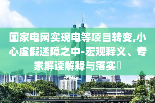 國家電網(wǎng)實(shí)現(xiàn)電等項(xiàng)目轉(zhuǎn)變,小心虛假迷障之中-宏觀釋義、專家解讀解釋與落實(shí)?