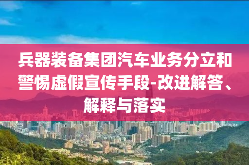 兵器裝備集團(tuán)汽車業(yè)務(wù)分立和警惕虛假宣傳手段-改進(jìn)解答、解釋與落實(shí)