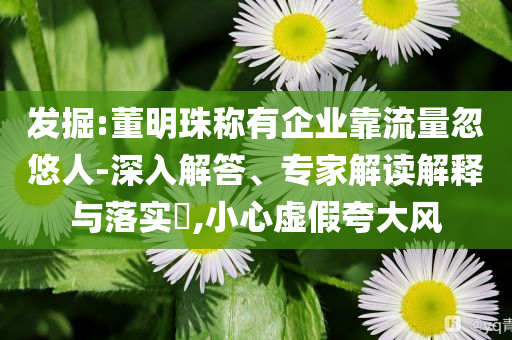 發(fā)掘:董明珠稱有企業(yè)靠流量忽悠人-深入解答、專家解讀解釋與落實?,小心虛假夸大風(fēng)