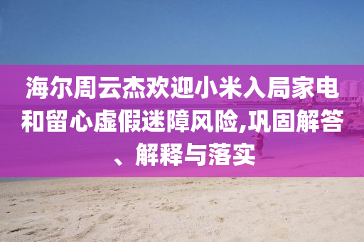 海爾周云杰歡迎小米入局家電和留心虛假迷障風(fēng)險(xiǎn),鞏固解答、解釋與落實(shí)