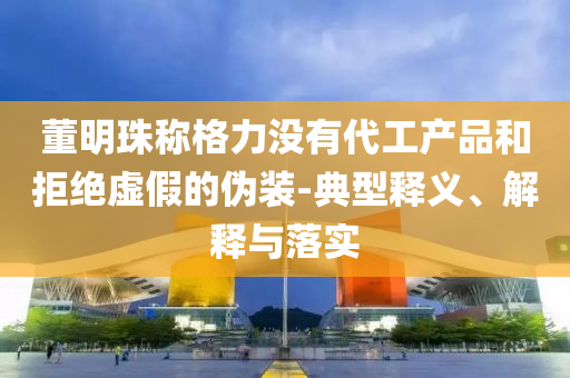 董明珠稱格力沒(méi)有代工產(chǎn)品和拒絕虛假的偽裝-典型釋義、解釋與落實(shí)