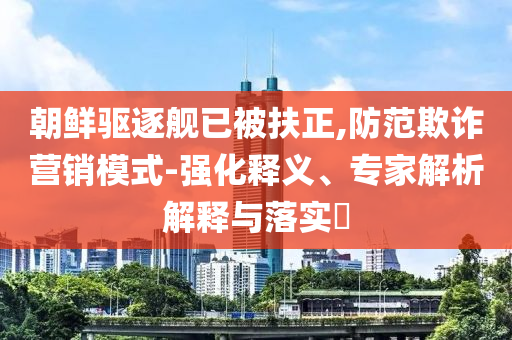 朝鮮驅(qū)逐艦已被扶正,防范欺詐營(yíng)銷模式-強(qiáng)化釋義、專家解析解釋與落實(shí)?