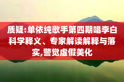 質(zhì)疑:單依純歌手第四期唱李白科學(xué)釋義、專家解讀解釋與落實(shí),警覺虛假美化