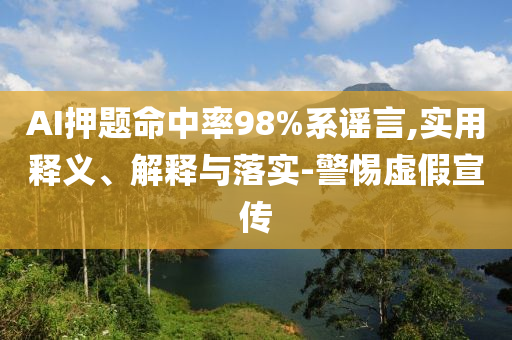 AI押題命中率98%系謠言,實(shí)用釋義、解釋與落實(shí)-警惕虛假宣傳
