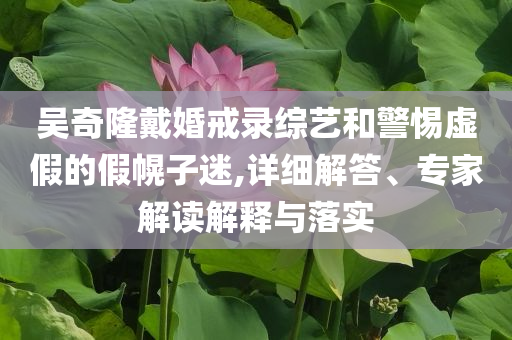 吳奇隆戴婚戒錄綜藝和警惕虛假的假幌子迷,詳細(xì)解答、專家解讀解釋與落實(shí)