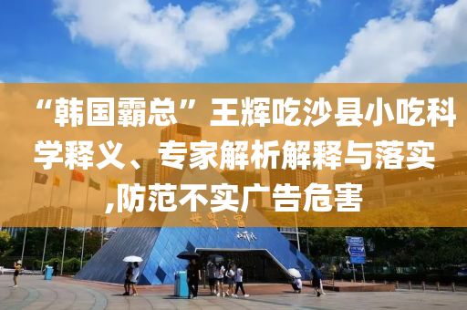 “韓國霸總”王輝吃沙縣小吃科學(xué)釋義、專家解析解釋與落實(shí),防范不實(shí)廣告危害