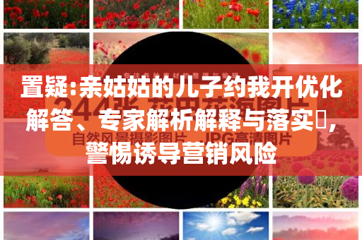 置疑:親姑姑的兒子約我開(kāi)優(yōu)化解答、專(zhuān)家解析解釋與落實(shí)?,警惕誘導(dǎo)營(yíng)銷(xiāo)風(fēng)險(xiǎn)