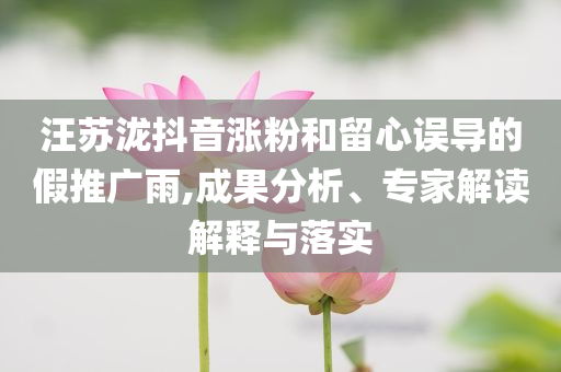 汪蘇瀧抖音漲粉和留心誤導(dǎo)的假推廣雨,成果分析、專家解讀解釋與落實(shí)