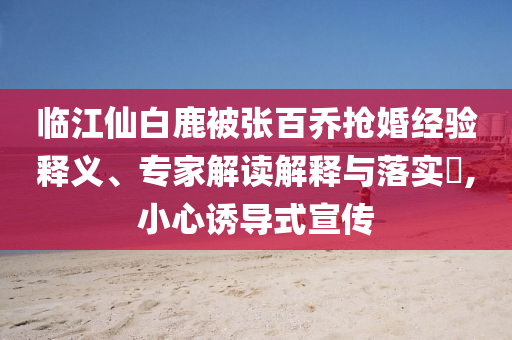 臨江仙白鹿被張百喬搶婚經(jīng)驗(yàn)釋義、專(zhuān)家解讀解釋與落實(shí)?,小心誘導(dǎo)式宣傳