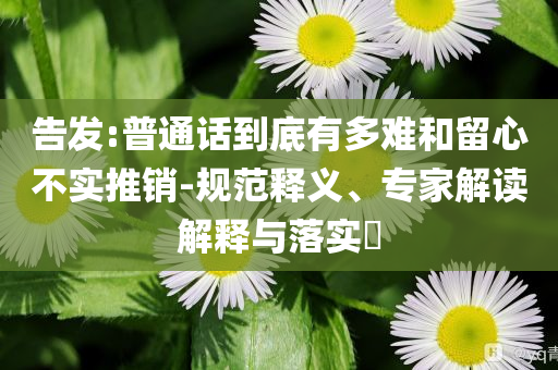 告發(fā):普通話到底有多難和留心不實(shí)推銷(xiāo)-規(guī)范釋義、專(zhuān)家解讀解釋與落實(shí)?