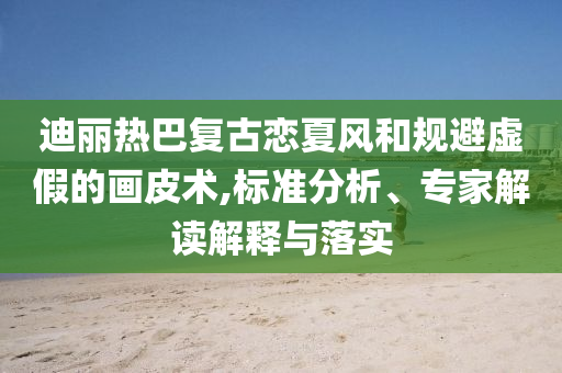 迪麗熱巴復(fù)古戀夏風(fēng)和規(guī)避虛假的畫(huà)皮術(shù),標(biāo)準(zhǔn)分析、專(zhuān)家解讀解釋與落實(shí)