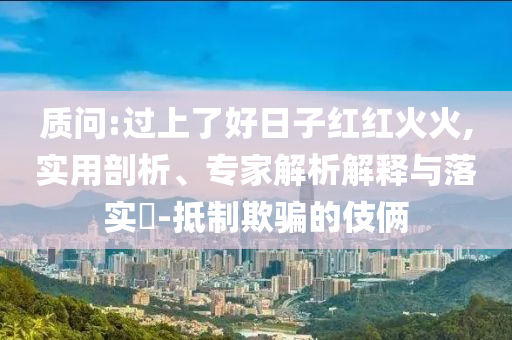 質問:過上了好日子紅紅火火,實用剖析、專家解析解釋與落實?-抵制欺騙的伎倆