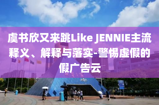 虞書欣又來跳Like JENNIE主流釋義、解釋與落實-警惕虛假的假廣告云
