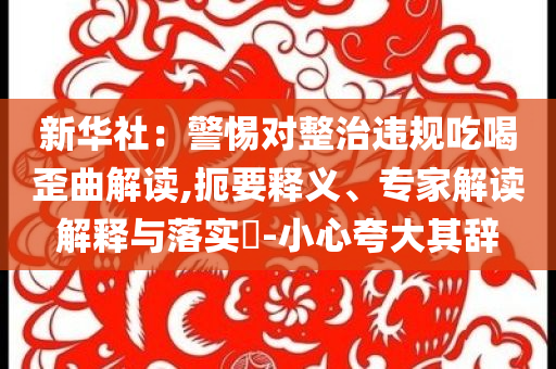 新華社：警惕對整治違規(guī)吃喝歪曲解讀,扼要釋義、專家解讀解釋與落實(shí)?-小心夸大其辭