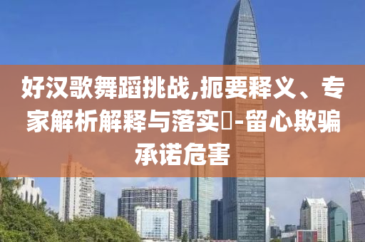 好漢歌舞蹈挑戰(zhàn),扼要釋義、專家解析解釋與落實?-留心欺騙承諾危害