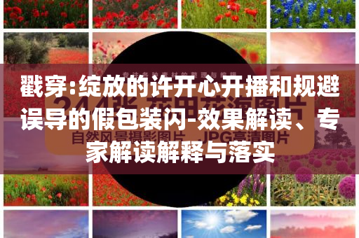 戳穿:綻放的許開心開播和規(guī)避誤導的假包裝閃-效果解讀、專家解讀解釋與落實