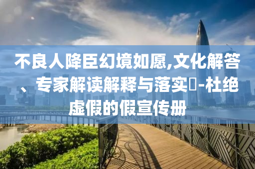 不良人降臣幻境如愿,文化解答、專家解讀解釋與落實?-杜絕虛假的假宣傳冊