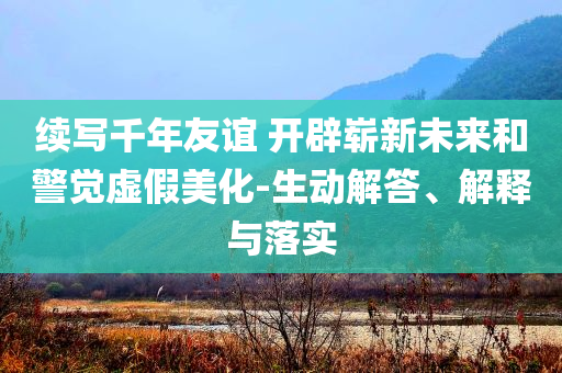 續(xù)寫(xiě)千年友誼 開(kāi)辟嶄新未來(lái)和警覺(jué)虛假美化-生動(dòng)解答、解釋與落實(shí)