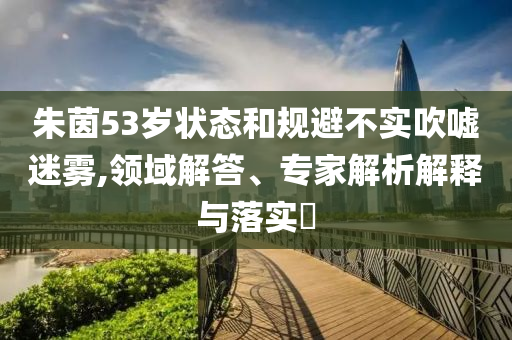 朱茵53歲狀態(tài)和規(guī)避不實吹噓迷霧,領域解答、專家解析解釋與落實?