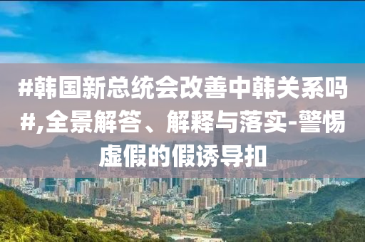 #韓國新總統(tǒng)會改善中韓關系嗎#,全景解答、解釋與落實-警惕虛假的假誘導扣