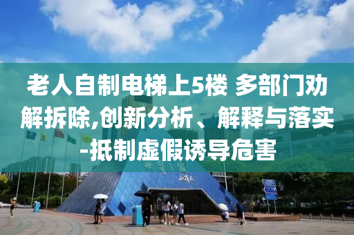 老人自制電梯上5樓 多部門勸解拆除,創(chuàng)新分析、解釋與落實-抵制虛假誘導危害