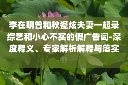 李在明曾和秋瓷炫夫妻一起錄綜藝和小心不實的假廣告詞-深度釋義、專家解析解釋與落實?