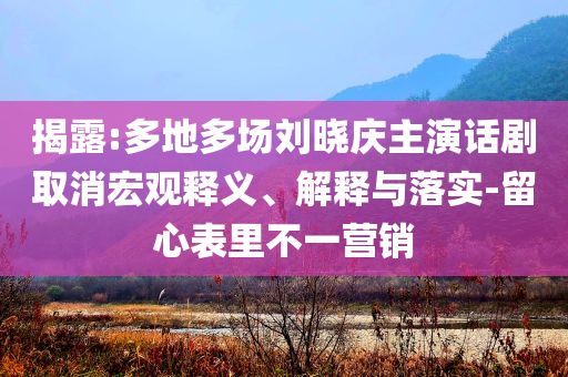揭露:多地多場劉曉慶主演話劇取消宏觀釋義、解釋與落實-留心表里不一營銷