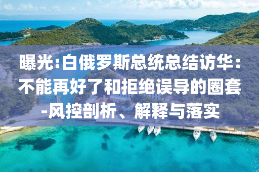 曝光:白俄羅斯總統(tǒng)總結(jié)訪華：不能再好了和拒絕誤導的圈套-風控剖析、解釋與落實