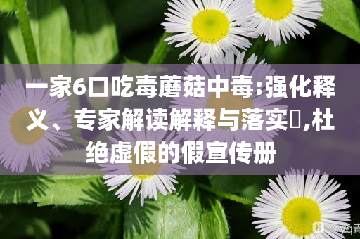 一家6口吃毒蘑菇中毒:強化釋義、專家解讀解釋與落實?,杜絕虛假的假宣傳冊