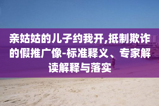 親姑姑的兒子約我開,抵制欺詐的假推廣像-標(biāo)準(zhǔn)釋義、專家解讀解釋與落實