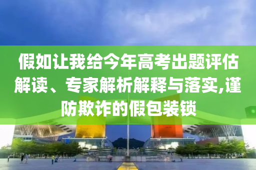 假如讓我給今年高考出題評估解讀、專家解析解釋與落實,謹防欺詐的假包裝鎖