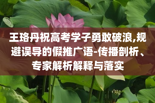 王珞丹祝高考學(xué)子勇敢破浪,規(guī)避誤導(dǎo)的假推廣語-傳播剖析、專家解析解釋與落實