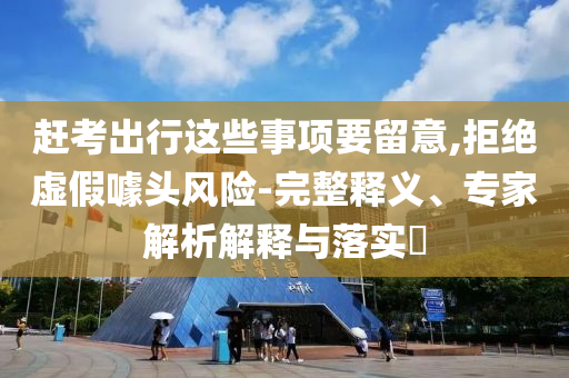 趕考出行這些事項(xiàng)要留意,拒絕虛假噱頭風(fēng)險(xiǎn)-完整釋義、專家解析解釋與落實(shí)?