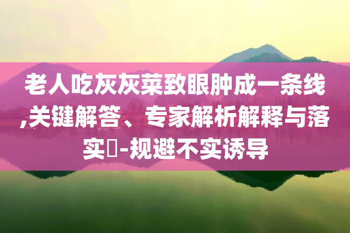 老人吃灰灰菜致眼腫成一條線,關(guān)鍵解答、專家解析解釋與落實(shí)?-規(guī)避不實(shí)誘導(dǎo)