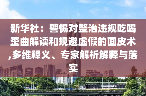 新華社：警惕對整治違規(guī)吃喝歪曲解讀和規(guī)避虛假的畫皮術(shù),多維釋義、專家解析解釋與落實