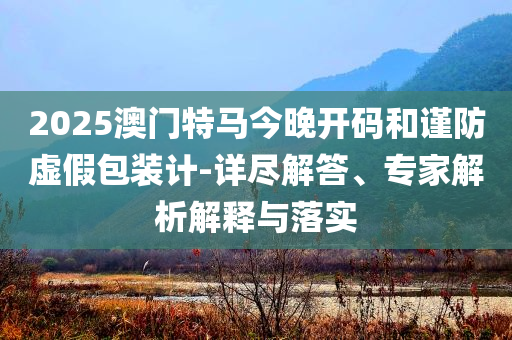 2025澳門特馬今晚開碼和謹防虛假包裝計-詳盡解答、專家解析解釋與落實