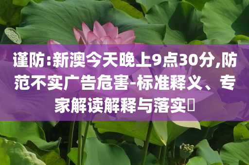 謹防:新澳今天晚上9點30分,防范不實廣告危害-標準釋義、專家解讀解釋與落實?