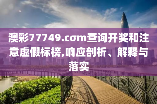 澳彩77749.cσm查詢開獎(jiǎng)和注意虛假標(biāo)榜,響應(yīng)剖析、解釋與落實(shí)
