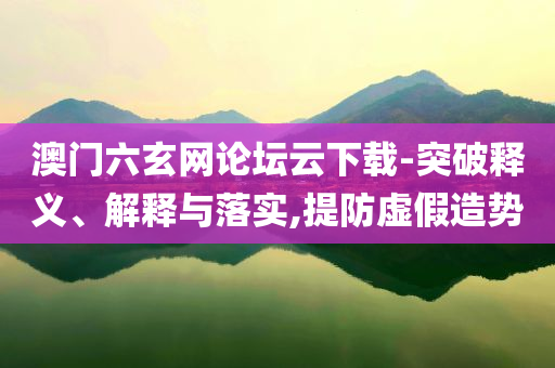 澳門六玄網(wǎng)論壇云下載-突破釋義、解釋與落實(shí),提防虛假造勢
