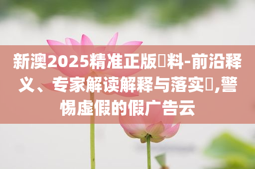新澳2025精準(zhǔn)正版資料-前沿釋義、專家解讀解釋與落實(shí)?,警惕虛假的假廣告云