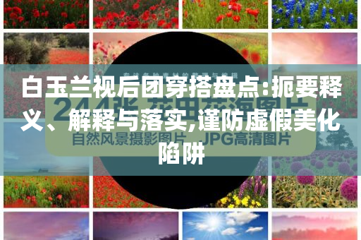 白玉蘭視后團(tuán)穿搭盤點(diǎn):扼要釋義、解釋與落實(shí),謹(jǐn)防虛假美化陷阱