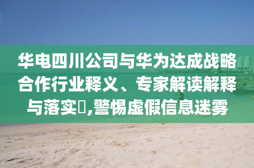華電四川公司與華為達(dá)成戰(zhàn)略合作行業(yè)釋義、專家解讀解釋與落實(shí)?,警惕虛假信息迷霧