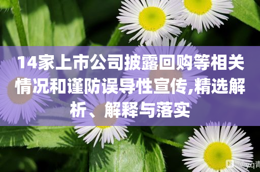 14家上市公司披露回購(gòu)等相關(guān)情況和謹(jǐn)防誤導(dǎo)性宣傳,精選解析、解釋與落實(shí)