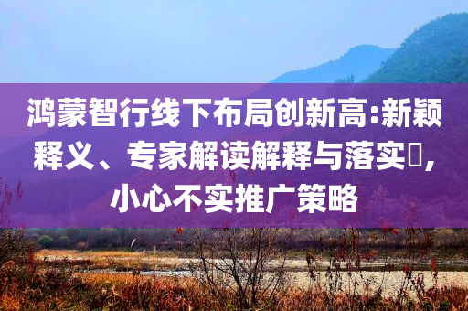 鴻蒙智行線(xiàn)下布局創(chuàng)新高:新穎釋義、專(zhuān)家解讀解釋與落實(shí)?,小心不實(shí)推廣策略