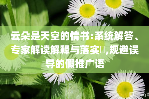 云朵是天空的情書(shū):系統(tǒng)解答、專(zhuān)家解讀解釋與落實(shí)?,規(guī)避誤導(dǎo)的假推廣語(yǔ)