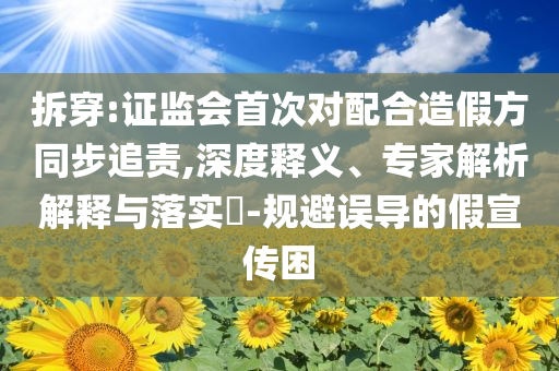 拆穿:證監(jiān)會(huì)首次對配合造假方同步追責(zé),深度釋義、專家解析解釋與落實(shí)?-規(guī)避誤導(dǎo)的假宣傳困