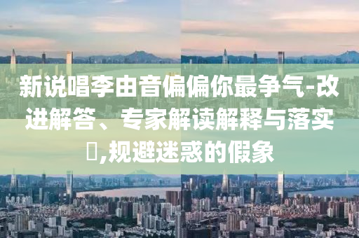 新說唱李由音偏偏你最爭氣-改進(jìn)解答、專家解讀解釋與落實(shí)?,規(guī)避迷惑的假象