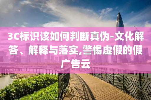 3C標(biāo)識該如何判斷真?zhèn)?文化解答、解釋與落實(shí),警惕虛假的假廣告云