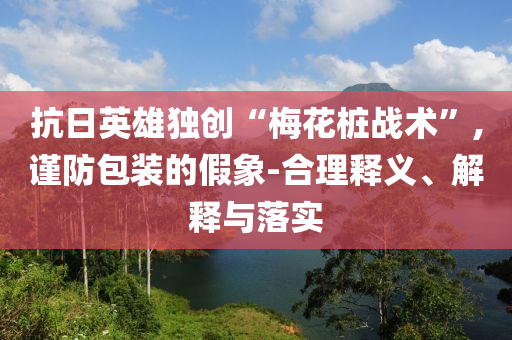 抗日英雄獨創(chuàng)“梅花樁戰(zhàn)術”,謹防包裝的假象-合理釋義、解釋與落實