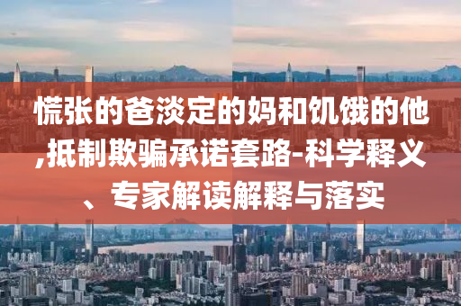 慌張的爸淡定的媽和饑餓的他,抵制欺騙承諾套路-科學釋義、專家解讀解釋與落實